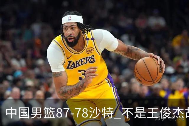 中国男篮87-78沙特 不是王俊杰胡金秋 他才是全场最佳 30+7带队起飞